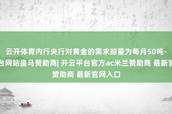 云开体育内行央行对黄金的需求掂量为每月50吨-开云平台网站皇马赞助商| 开云平台官方ac米兰赞助商 最新官网入口