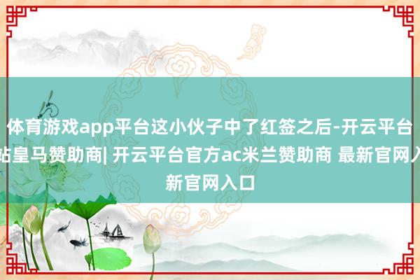 体育游戏app平台这小伙子中了红签之后-开云平台网站皇马赞助商| 开云平台官方ac米兰赞助商 最新官网入口