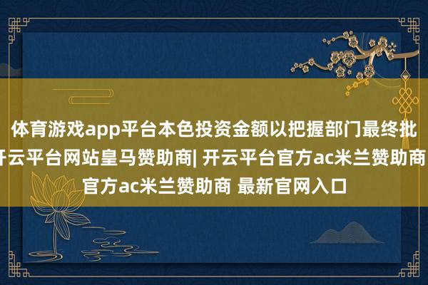 体育游戏app平台本色投资金额以把握部门最终批准金额为准-开云平台网站皇马赞助商| 开云平台官方ac米兰赞助商 最新官网入口