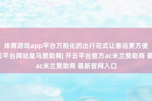 体育游戏app平台万般化的出行花式让春运更方便、快捷-开云平台网站皇马赞助商| 开云平台官方ac米兰赞助商 最新官网入口