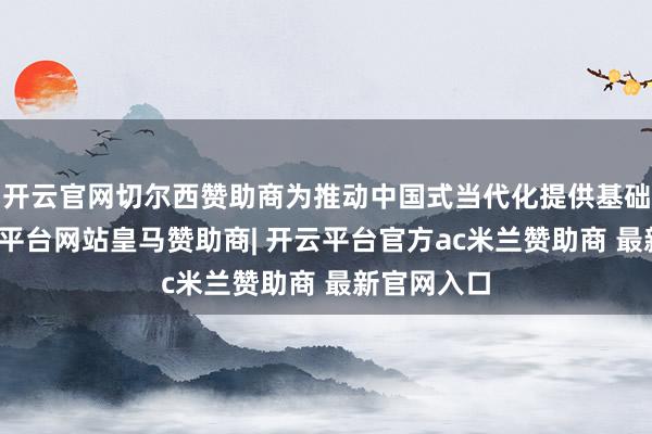 开云官网切尔西赞助商为推动中国式当代化提供基础撑握-开云平台网站皇马赞助商| 开云平台官方ac米兰赞助商 最新官网入口
