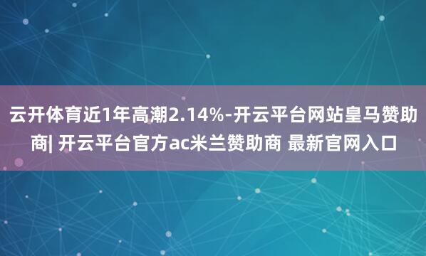 云开体育近1年高潮2.14%-开云平台网站皇马赞助商| 开云平台官方ac米兰赞助商 最新官网入口
