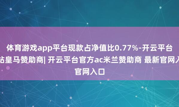 体育游戏app平台现款占净值比0.77%-开云平台网站皇马赞助商| 开云平台官方ac米兰赞助商 最新官网入口