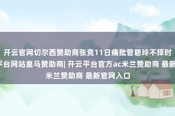 开云官网切尔西赞助商张竞11日痛批管碧玲不择时间-开云平台网站皇马赞助商| 开云平台官方ac米兰赞助商 最新官网入口