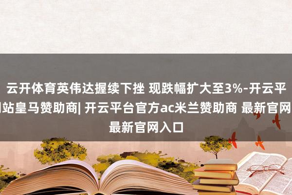 云开体育英伟达握续下挫 现跌幅扩大至3%-开云平台网站皇马赞助商| 开云平台官方ac米兰赞助商 最新官网入口