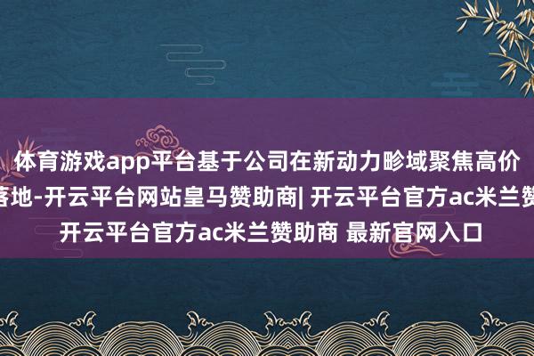 体育游戏app平台基于公司在新动力畛域聚焦高价值市集的策略渐渐落地-开云平台网站皇马赞助商| 开云平台官方ac米兰赞助商 最新官网入口