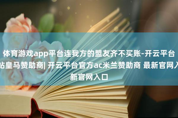 体育游戏app平台连我方的盟友齐不买账-开云平台网站皇马赞助商| 开云平台官方ac米兰赞助商 最新官网入口