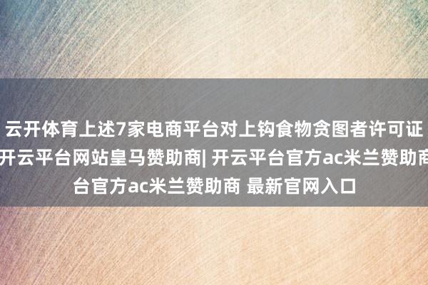 云开体育上述7家电商平台对上钩食物贪图者许可证审核把关不严-开云平台网站皇马赞助商| 开云平台官方ac米兰赞助商 最新官网入口
