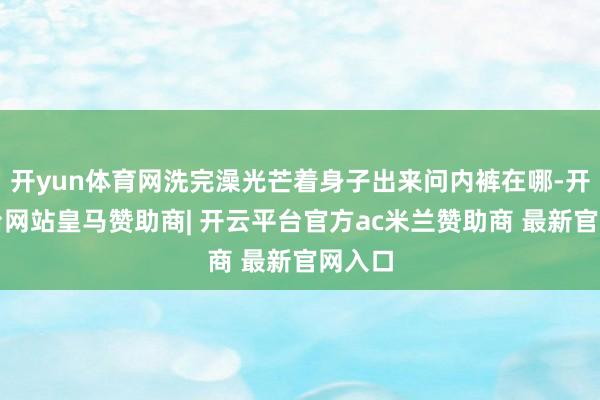 开yun体育网洗完澡光芒着身子出来问内裤在哪-开云平台网站皇马赞助商| 开云平台官方ac米兰赞助商 最新官网入口
