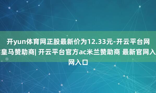 开yun体育网正股最新价为12.33元-开云平台网站皇马赞助商| 开云平台官方ac米兰赞助商 最新官网入口