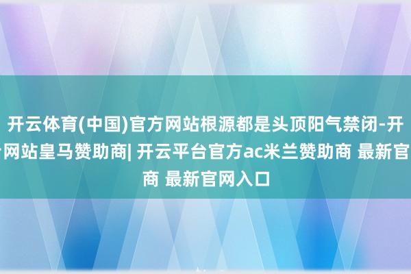 开云体育(中国)官方网站根源都是头顶阳气禁闭-开云平台网站皇马赞助商| 开云平台官方ac米兰赞助商 最新官网入口