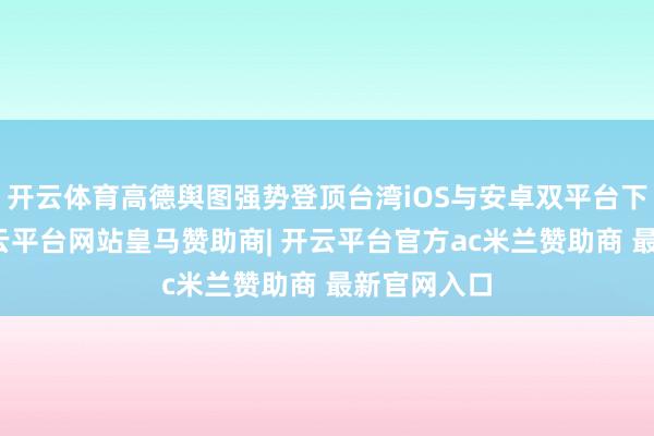 开云体育高德舆图强势登顶台湾iOS与安卓双平台下载冠军-开云平台网站皇马赞助商| 开云平台官方ac米兰赞助商 最新官网入口