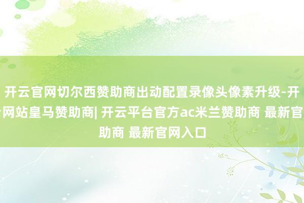 开云官网切尔西赞助商出动配置录像头像素升级-开云平台网站皇马赞助商| 开云平台官方ac米兰赞助商 最新官网入口