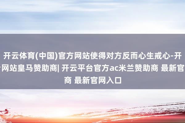 开云体育(中国)官方网站使得对方反而心生戒心-开云平台网站皇马赞助商| 开云平台官方ac米兰赞助商 最新官网入口