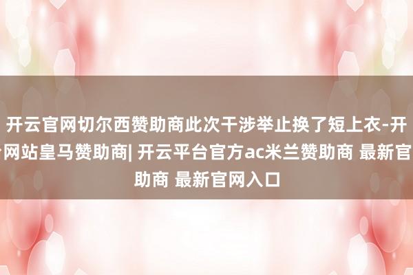 开云官网切尔西赞助商此次干涉举止换了短上衣-开云平台网站皇马赞助商| 开云平台官方ac米兰赞助商 最新官网入口