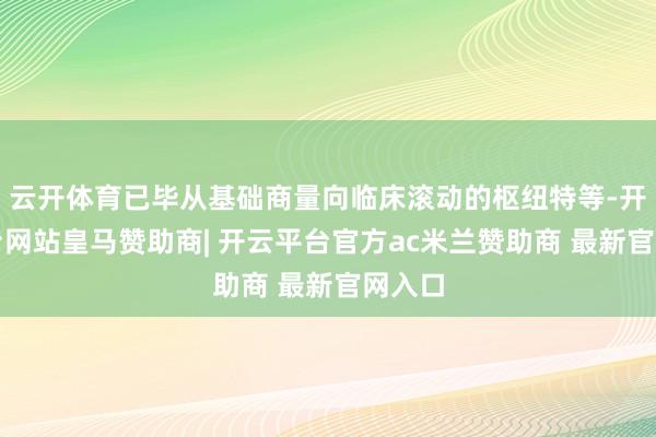 云开体育已毕从基础商量向临床滚动的枢纽特等-开云平台网站皇马赞助商| 开云平台官方ac米兰赞助商 最新官网入口