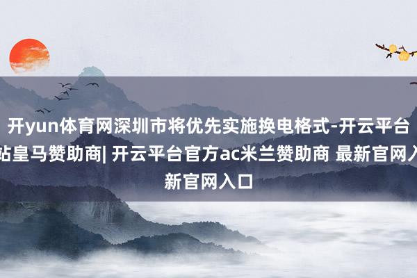 开yun体育网深圳市将优先实施换电格式-开云平台网站皇马赞助商| 开云平台官方ac米兰赞助商 最新官网入口