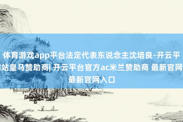 体育游戏app平台法定代表东说念主沈培良-开云平台网站皇马赞助商| 开云平台官方ac米兰赞助商 最新官网入口
