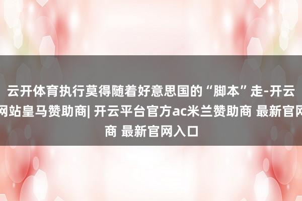 云开体育执行莫得随着好意思国的“脚本”走-开云平台网站皇马赞助商| 开云平台官方ac米兰赞助商 最新官网入口