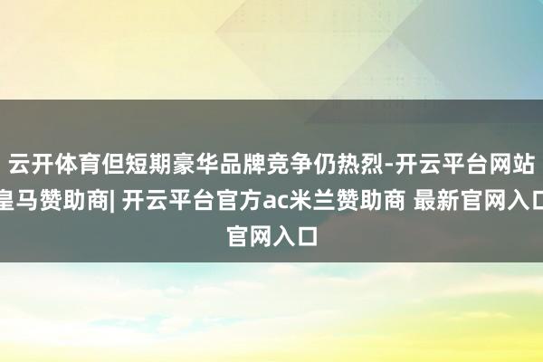 云开体育但短期豪华品牌竞争仍热烈-开云平台网站皇马赞助商| 开云平台官方ac米兰赞助商 最新官网入口