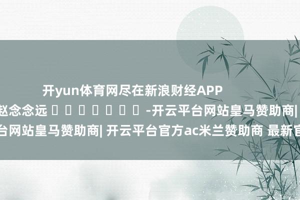 开yun体育网尽在新浪财经APP            						包袱裁剪：赵念念远 							-开云平台网站皇马赞助商| 开云平台官方ac米兰赞助商 最新官网入口