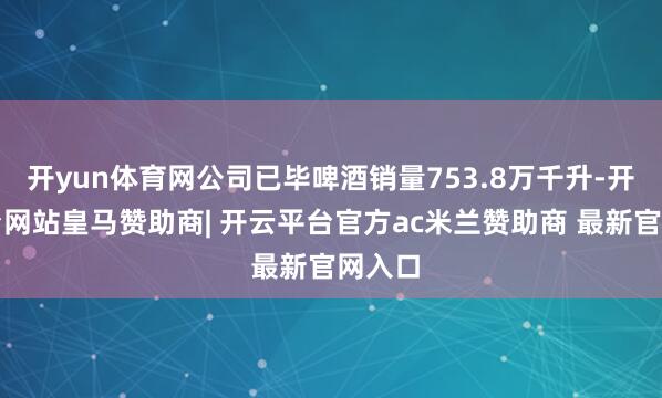 开yun体育网公司已毕啤酒销量753.8万千升-开云平台网站皇马赞助商| 开云平台官方ac米兰赞助商 最新官网入口