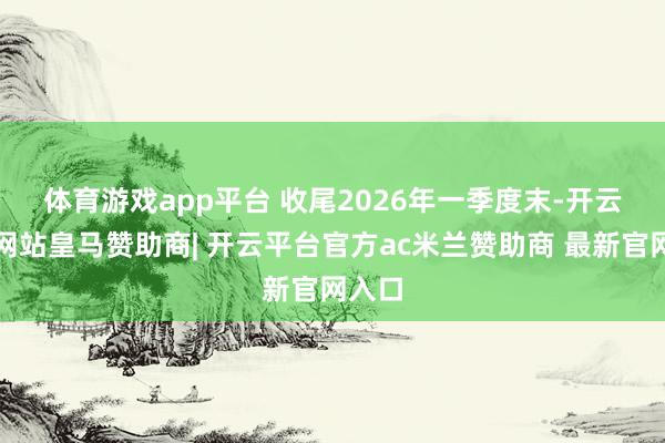 体育游戏app平台 　　收尾2026年一季度末-开云平台网站皇马赞助商| 开云平台官方ac米兰赞助商 最新官网入口