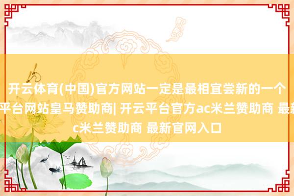 开云体育(中国)官方网站一定是最相宜尝新的一个阶段-开云平台网站皇马赞助商| 开云平台官方ac米兰赞助商 最新官网入口