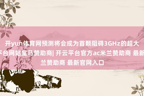 开yun体育网预测将会成为首颗阻碍3GHz的超大核-开云平台网站皇马赞助商| 开云平台官方ac米兰赞助商 最新官网入口