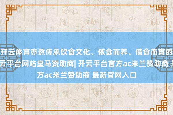 开云体育亦然传承饮食文化、依食而养、借食而育的热切载体-开云平台网站皇马赞助商| 开云平台官方ac米兰赞助商 最新官网入口
