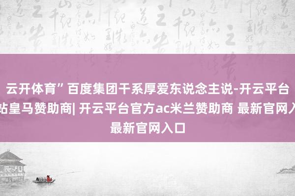 云开体育”百度集团干系厚爱东说念主说-开云平台网站皇马赞助商| 开云平台官方ac米兰赞助商 最新官网入口