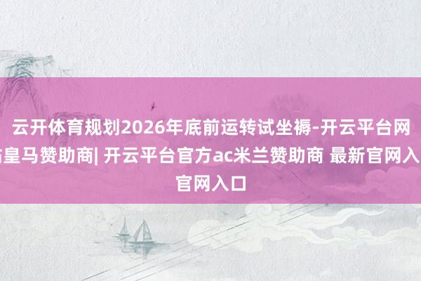 云开体育规划2026年底前运转试坐褥-开云平台网站皇马赞助商| 开云平台官方ac米兰赞助商 最新官网入口