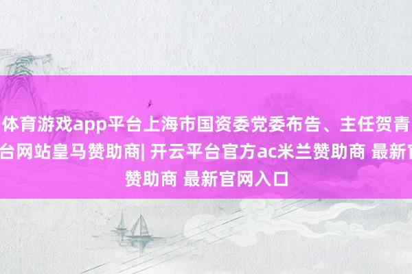 体育游戏app平台上海市国资委党委布告、主任贺青-开云平台网站皇马赞助商| 开云平台官方ac米兰赞助商 最新官网入口