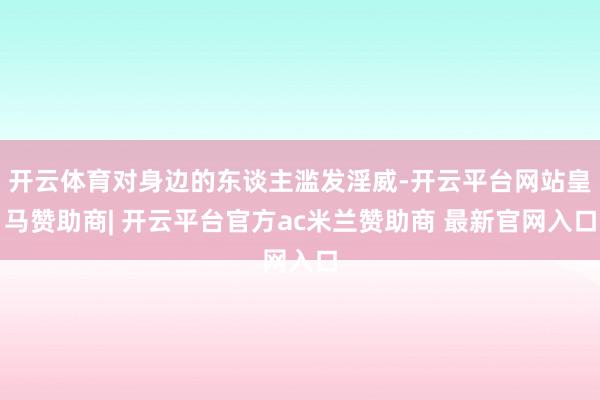 开云体育对身边的东谈主滥发淫威-开云平台网站皇马赞助商| 开云平台官方ac米兰赞助商 最新官网入口