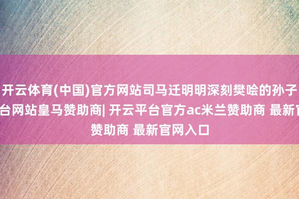开云体育(中国)官方网站司马迁明明深刻樊哙的孙子-开云平台网站皇马赞助商| 开云平台官方ac米兰赞助商 最新官网入口