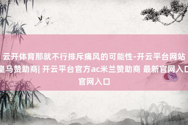 云开体育那就不行排斥痛风的可能性-开云平台网站皇马赞助商| 开云平台官方ac米兰赞助商 最新官网入口