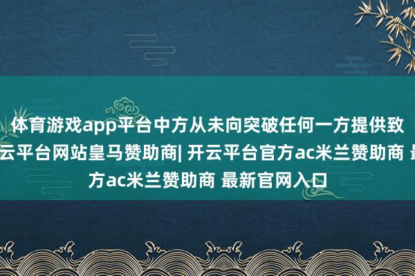 体育游戏app平台中方从未向突破任何一方提供致命性刀兵-开云平台网站皇马赞助商| 开云平台官方ac米兰赞助商 最新官网入口