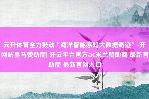 云开体育全力鼓动“海洋智能感知大数据奇迹”-开云平台网站皇马赞助商| 开云平台官方ac米兰赞助商 最新官网入口