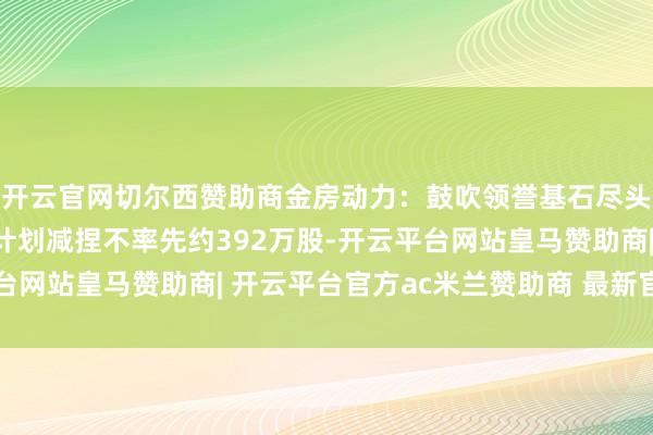 开云官网切尔西赞助商金房动力：鼓吹领誉基石尽头一致活动东说念主有计划减捏不率先约392万股-开云平台网站皇马赞助商| 开云平台官方ac米兰赞助商 最新官网入口