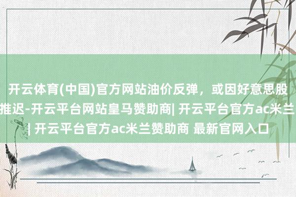 开云体育(中国)官方网站油价反弹，或因好意思股反弹和好意思伊道判推迟-开云平台网站皇马赞助商| 开云平台官方ac米兰赞助商 最新官网入口