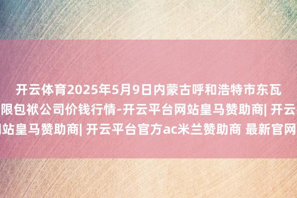 开云体育2025年5月9日内蒙古呼和浩特市东瓦窑农副家具批发市集有限包袱公司价钱行情-开云平台网站皇马赞助商| 开云平台官方ac米兰赞助商 最新官网入口