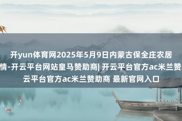 开yun体育网2025年5月9日内蒙古保全庄农居品批发商场价钱行情-开云平台网站皇马赞助商| 开云平台官方ac米兰赞助商 最新官网入口