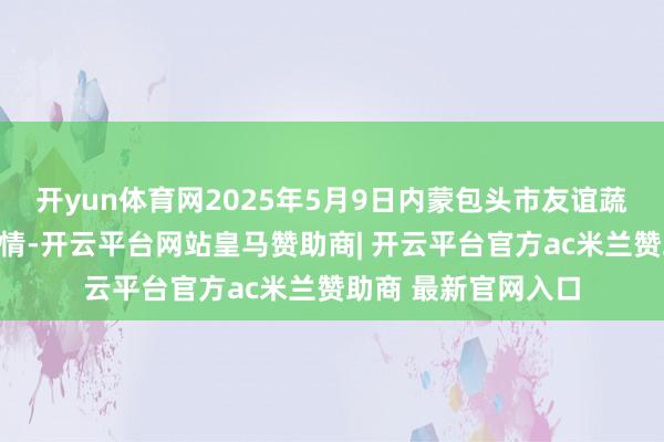 开yun体育网2025年5月9日内蒙包头市友谊蔬菜批发商场价钱行情-开云平台网站皇马赞助商| 开云平台官方ac米兰赞助商 最新官网入口