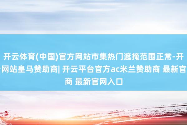 开云体育(中国)官方网站市集热门遮掩范围正常-开云平台网站皇马赞助商| 开云平台官方ac米兰赞助商 最新官网入口