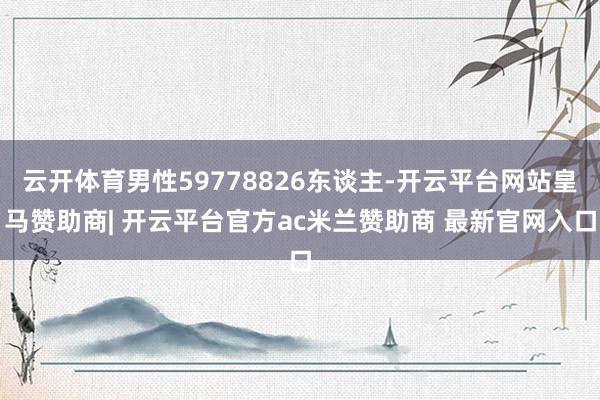云开体育男性59778826东谈主-开云平台网站皇马赞助商| 开云平台官方ac米兰赞助商 最新官网入口