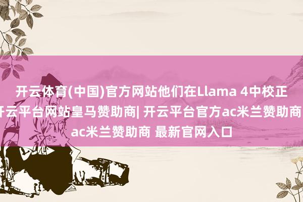 开云体育(中国)官方网站他们在Llama 4中校正了底层模子-开云平台网站皇马赞助商| 开云平台官方ac米兰赞助商 最新官网入口