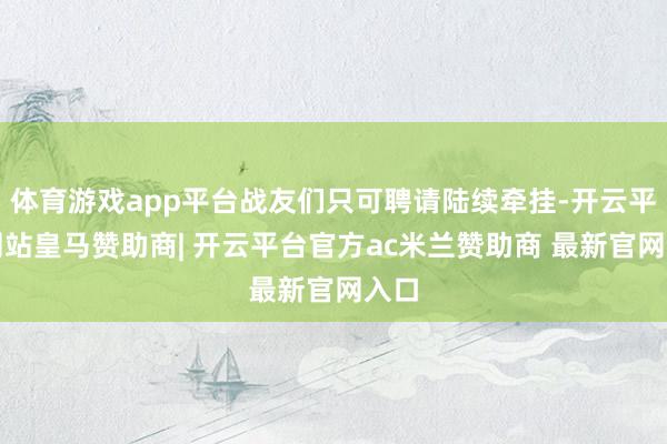 体育游戏app平台战友们只可聘请陆续牵挂-开云平台网站皇马赞助商| 开云平台官方ac米兰赞助商 最新官网入口