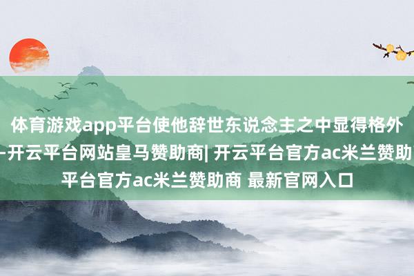 体育游戏app平台使他辞世东说念主之中显得格外引东说念主肃肃-开云平台网站皇马赞助商| 开云平台官方ac米兰赞助商 最新官网入口