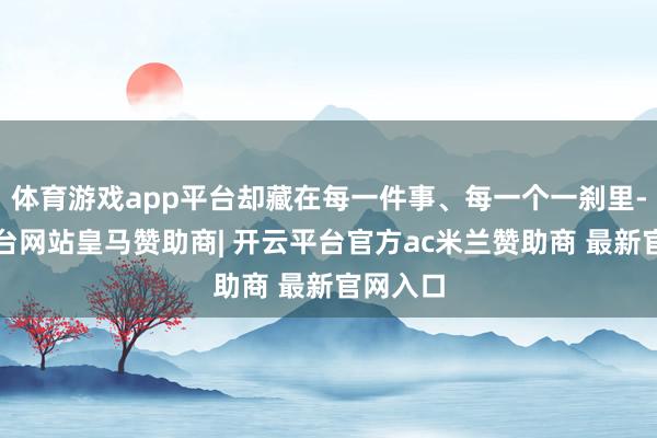 体育游戏app平台却藏在每一件事、每一个一刹里-开云平台网站皇马赞助商| 开云平台官方ac米兰赞助商 最新官网入口