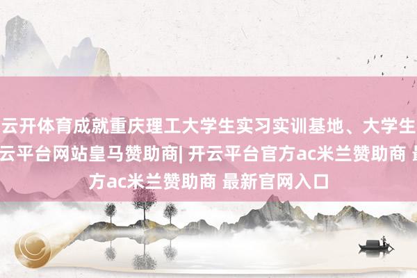 云开体育成就重庆理工大学生实习实训基地、大学生服务基地-开云平台网站皇马赞助商| 开云平台官方ac米兰赞助商 最新官网入口
